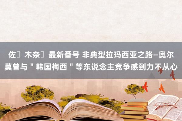 佐々木奈々最新番号 非典型拉玛西亚之路—奥尔莫曾与＂韩国梅西＂等东说念主竞争感到力不从心