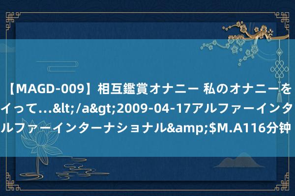 【MAGD-009】相互鑑賞オナニー 私のオナニーを見ながら、あなたもイって…</a>2009-04-17アルファーインターナショナル&$M.A116分钟 四太后独立