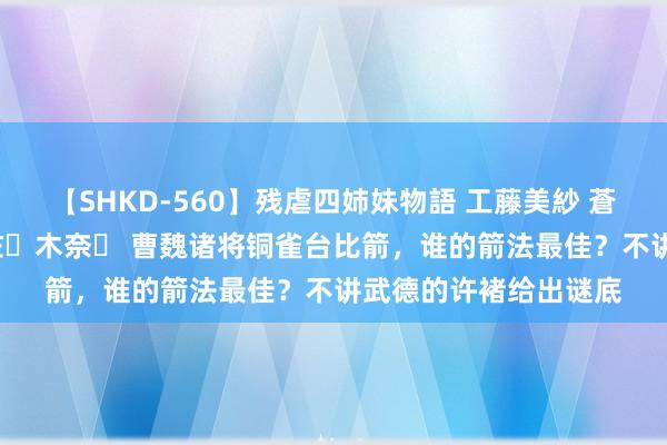 【SHKD-560】残虐四姉妹物語 工藤美紗 蒼井さくら 中谷美結 佐々木奈々 曹魏诸将铜雀台比箭，谁的箭法最佳？不讲武德的许褚给出谜底