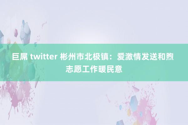 巨屌 twitter 彬州市北极镇：爱激情发送和煦 志愿工作暖民意