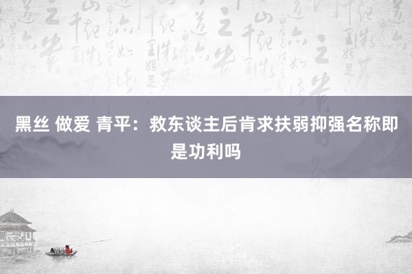 黑丝 做爱 青平：救东谈主后肯求扶弱抑强名称即是功利吗