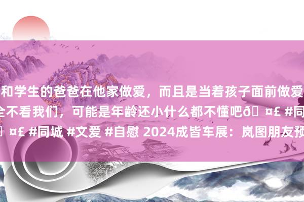 和学生的爸爸在他家做爱，而且是当着孩子面前做爱，太刺激了，孩子完全不看我们，可能是年龄还小什么都不懂吧? #同城 #文爱 #自慰 2024成皆车展：岚图朋友预售20.99万起