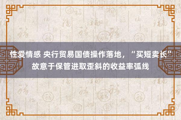 性爱情感 央行贸易国债操作落地，“买短卖长”故意于保管进取歪斜的收益率弧线