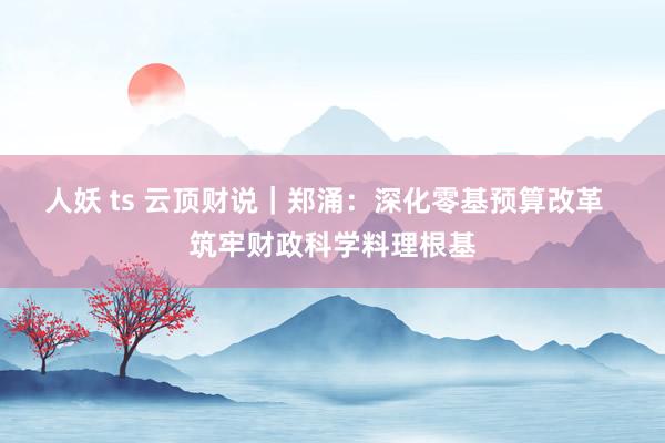 人妖 ts 云顶财说｜郑涌：深化零基预算改革  筑牢财政科学料理根基