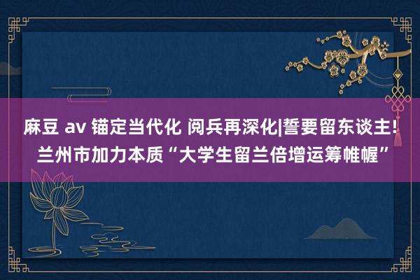 麻豆 av 锚定当代化 阅兵再深化|誓要留东谈主! 兰州市加力本质“大学生留兰倍增运筹帷幄”