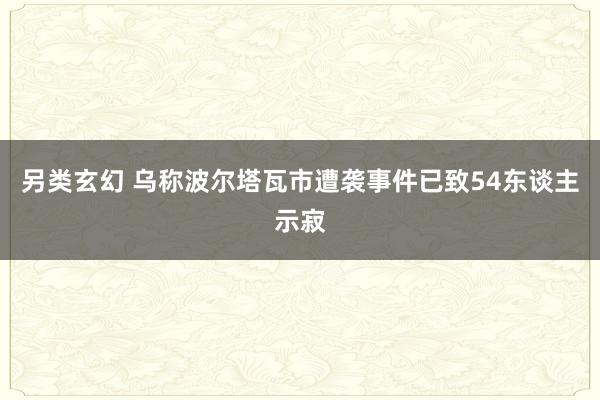 另类玄幻 乌称波尔塔瓦市遭袭事件已致54东谈主示寂