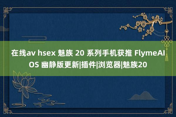 在线av hsex 魅族 20 系列手机获推 FlymeAIOS 幽静版更新|插件|浏览器|魅族20