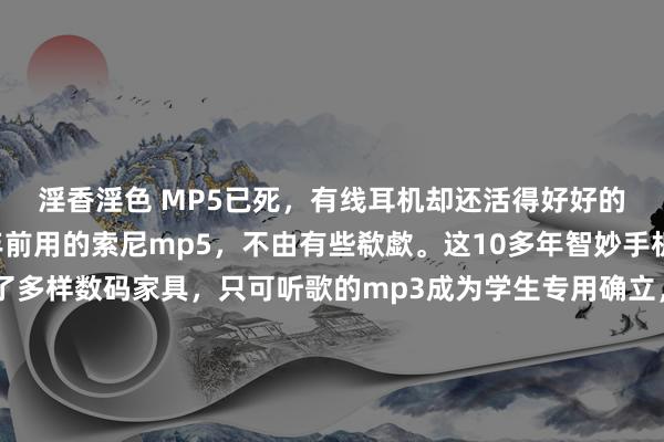 淫香淫色 MP5已死，有线耳机却还活得好好的今天打理房子发现n年前用的索尼mp5，不由有些欷歔。这10多年智妙手机的出现径直取代了多样数码家具，只可听歌的mp3成为学生专用确立，mp4/mp5这类复旧视频委果立也曾扫数被手机代替，小底的数码相机活命空间也所剩无几…究其原因，中枢竞争力无法与手机拉开差距以至变为纰谬是根柢，失去了大屏、画质等上风，用家不太会多掏一份钱去添置功能单一且重迭的东西，绝大大