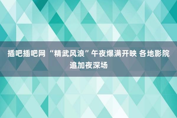 插吧插吧网 “精武风浪”午夜爆满开映 各地影院追加夜深场