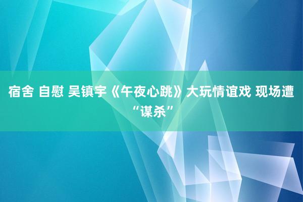 宿舍 自慰 吴镇宇《午夜心跳》大玩情谊戏 现场遭“谋杀”