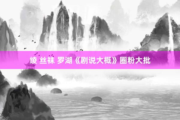 绫 丝袜 罗湖《剧说大概》圈粉大批