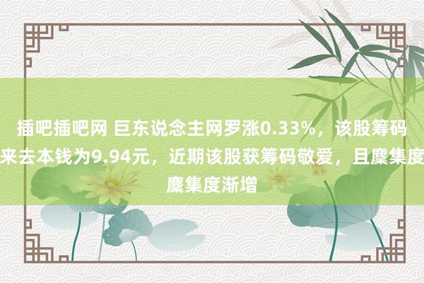 插吧插吧网 巨东说念主网罗涨0.33%，该股筹码平均来去本钱为9.94元，近期该股获筹码敬爱，且麇集度渐增