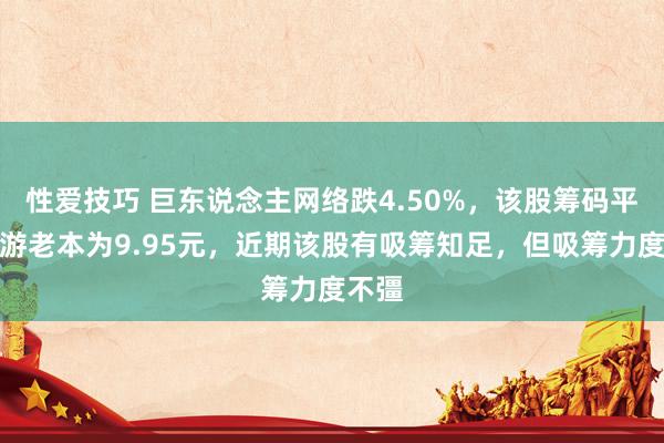 性爱技巧 巨东说念主网络跌4.50%，该股筹码平均交游老本为9.95元，近期该股有吸筹知足，但吸筹力度不彊