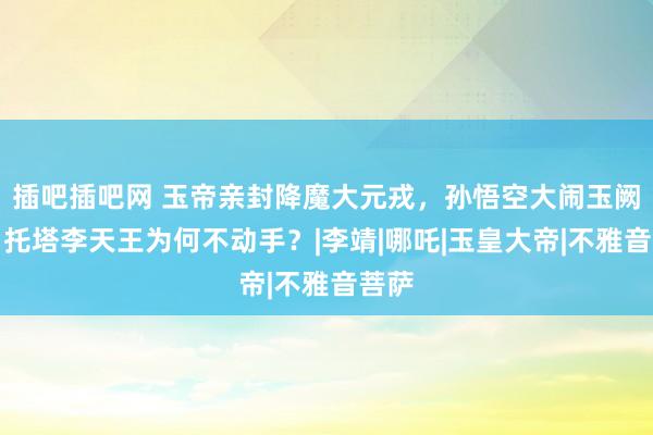 插吧插吧网 玉帝亲封降魔大元戎，孙悟空大闹玉阙时，托塔李天王为何不动手？|李靖|哪吒|玉皇大帝|不雅音菩萨