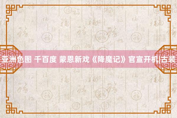 亚洲色图 千百度 蒙恩新戏《降魔记》官宣开机|古装