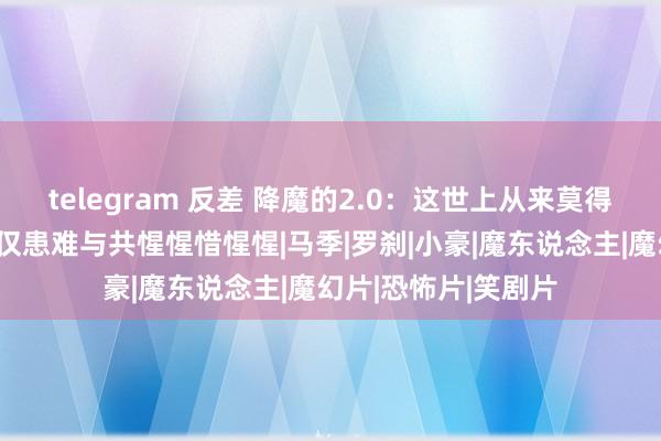 telegram 反差 降魔的2.0：这世上从来莫得置之不理，有的仅仅患难与共惺惺惜惺惺|马季|罗刹|小豪|魔东说念主|魔幻片|恐怖片|笑剧片