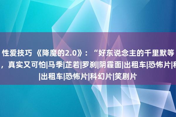 性爱技巧 《降魔的2.0》：“好东说念主的千里默等于擢发难数”，真实又可怕|马季|芷若|罗刹|阴霾面|出租车|恐怖片|科幻片|笑剧片