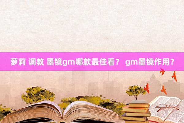 萝莉 调教 墨镜gm哪款最佳看？ gm墨镜作用？