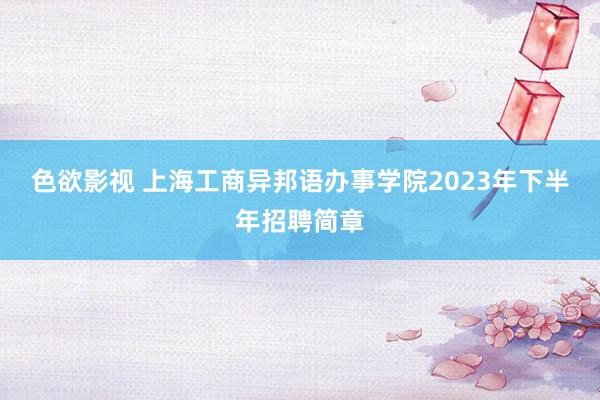 色欲影视 上海工商异邦语办事学院2023年下半年招聘简章