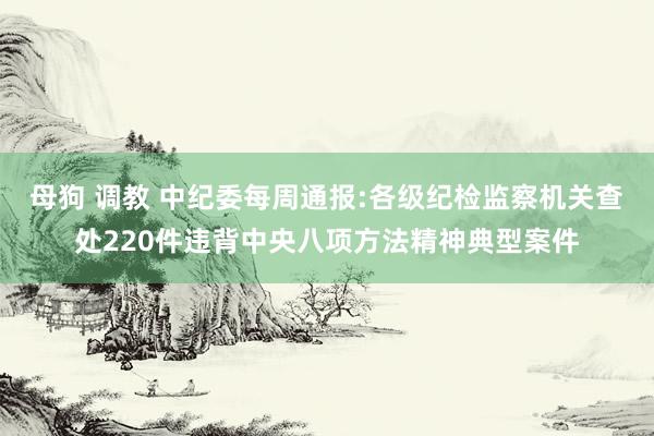 母狗 调教 中纪委每周通报:各级纪检监察机关查处220件违背中央八项方法精神典型案件