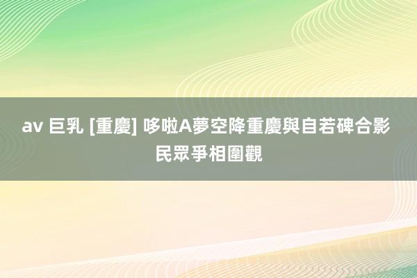 av 巨乳 [重慶] 哆啦A夢空降重慶與自若碑合影 民眾爭相圍觀