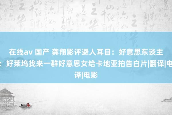 在线av 国产 龚翔影评避人耳目：好意思东谈主计：好莱坞找来一群好意思女给卡地亚拍告白片|翻译|电影