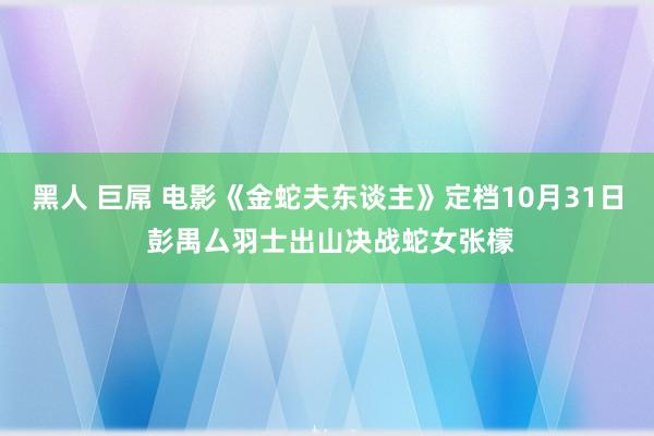 黑人 巨屌 电影《金蛇夫东谈主》定档10月31日 彭禺厶羽士出山决战蛇女张檬