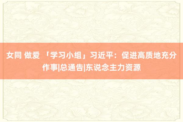 女同 做爱 「学习小组」习近平：促进高质地充分作事|总通告|东说念主力资源